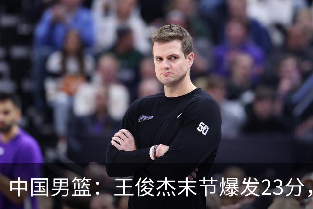 中国男篮：王俊杰末节爆发23分，崔永熙状态回暖，王浩然得分上双